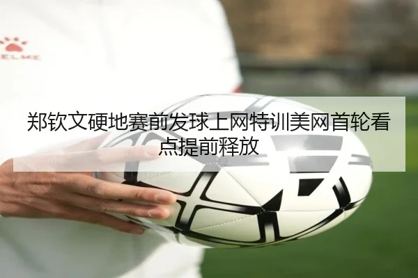 郑钦文硬地赛前发球上网特训美网首轮看点提前释放